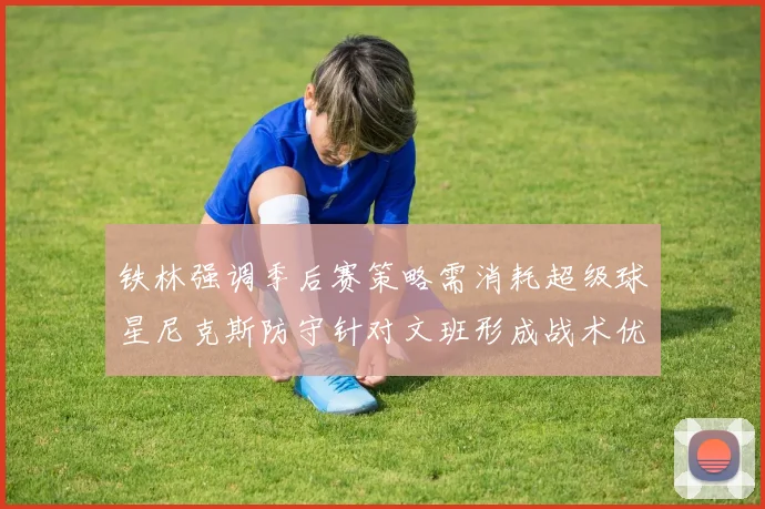 铁林强调季后赛策略需消耗超级球星尼克斯防守针对文班形成战术优势