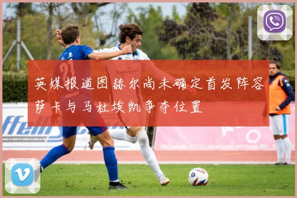英媒报道图赫尔尚未确定首发阵容萨卡与马杜埃凯争夺位置