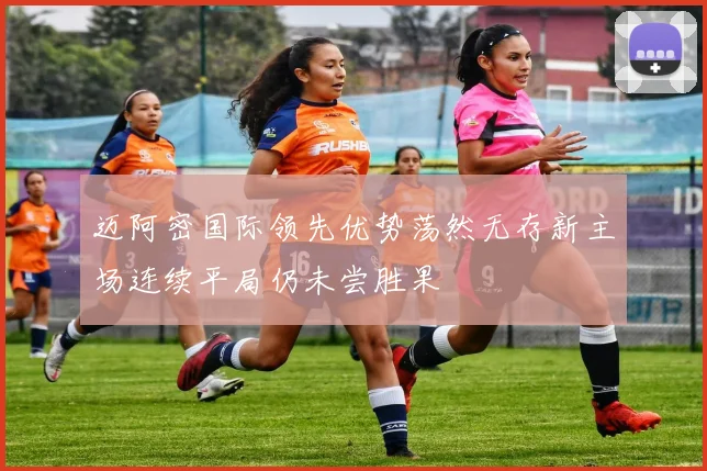 迈阿密国际领先优势荡然无存新主场连续平局仍未尝胜果
