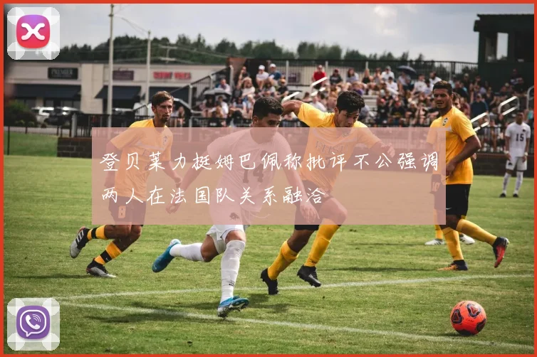 登贝莱力挺姆巴佩称批评不公强调两人在法国队关系融洽