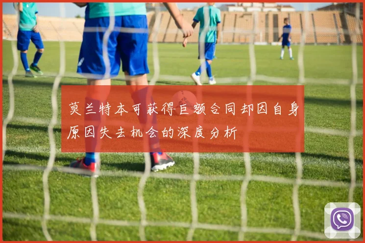 莫兰特本可获得巨额合同却因自身原因失去机会的深度分析