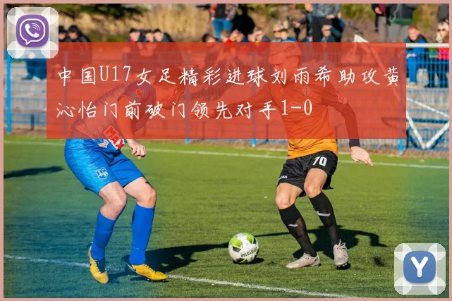 中国U17女足精彩进球刘雨希助攻黄沁怡门前破门领先对手1-0