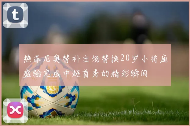 热菲尼奥替补出场替换20岁小将庞盛翰完成中超首秀的精彩瞬间
