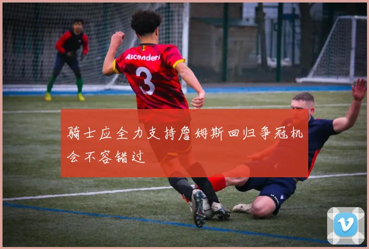 骑士应全力支持詹姆斯回归争冠机会不容错过
