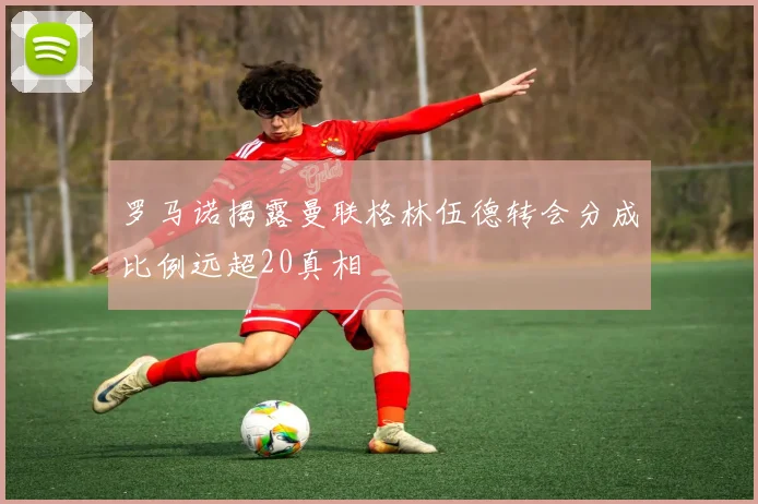 罗马诺揭露曼联格林伍德转会分成比例远超20真相