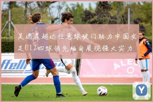 吴逸晨超远任意球破门助力中国女足U17四球领先缅甸展现强大实力
