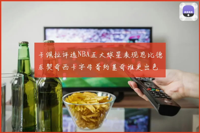 卡佩拉评选NBA五大球星表现恩比德东契奇西卡字母哥约基奇谁更出色
