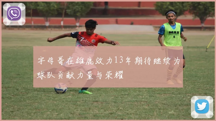 字母哥在雄鹿效力13年期待继续为球队贡献力量与荣耀